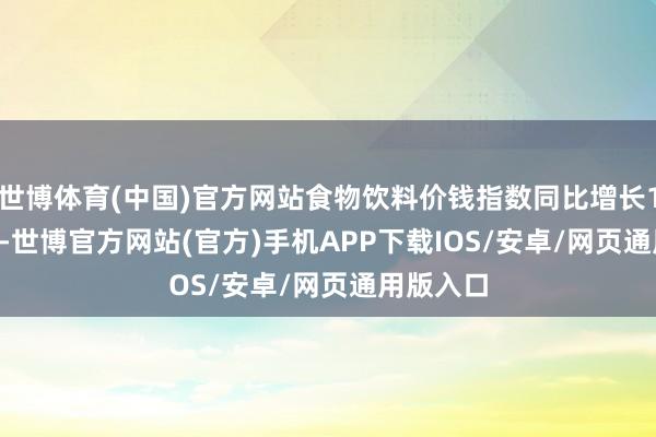 世博体育(中国)官方网站食物饮料价钱指数同比增长187.98%-世博官方网站(官方)手机APP下载IOS/安卓/网页通用版入口