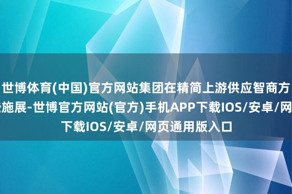 世博体育(中国)官方网站集团在精简上游供应智商方面得到了一些施展-世博官方网站(官方)手机APP下载IOS/安卓/网页通用版入口