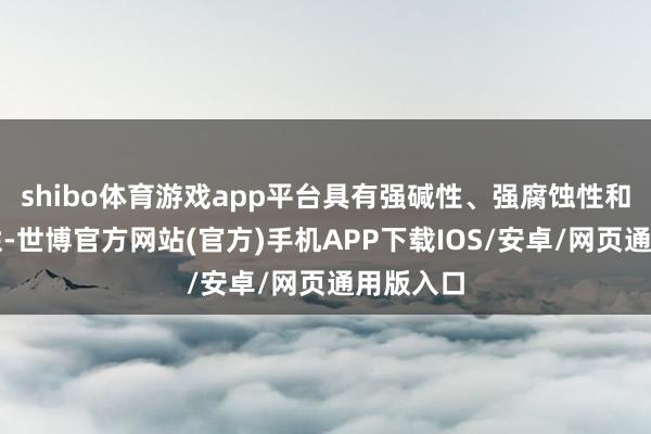 shibo体育游戏app平台具有强碱性、强腐蚀性和强吸湿性-世博官方网站(官方)手机APP下载IOS/安卓/网页通用版入口