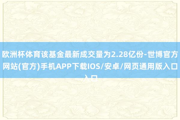 欧洲杯体育该基金最新成交量为2.28亿份-世博官方网站(官方)手机APP下载IOS/安卓/网页通用版入口