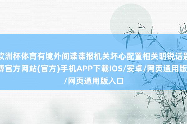 欧洲杯体育有境外间谍谍报机关坏心配置相关明锐话题-世博官方网站(官方)手机APP下载IOS/安卓/网页通用版入口