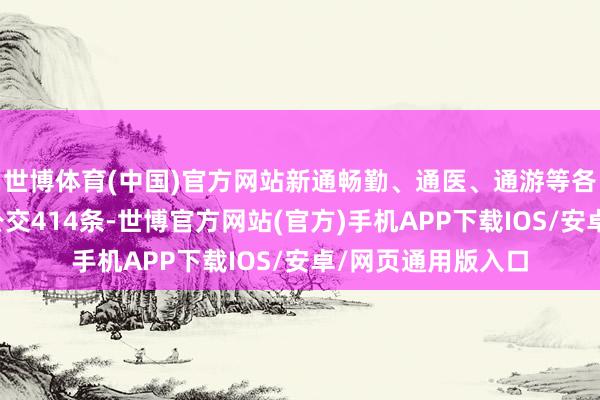 世博体育(中国)官方网站新通畅勤、通医、通游等各类化公交和定制公交414条-世博官方网站(官方)手机APP下载IOS/安卓/网页通用版入口