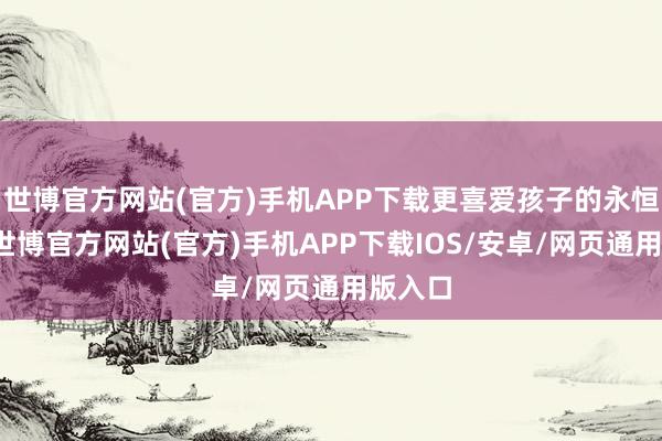 世博官方网站(官方)手机APP下载更喜爱孩子的永恒发展-世博官方网站(官方)手机APP下载IOS/安卓/网页通用版入口