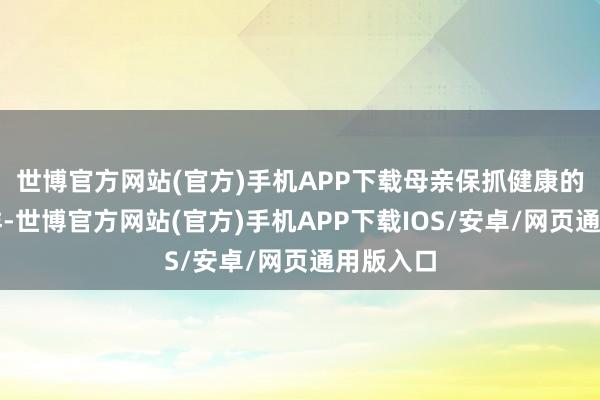 世博官方网站(官方)手机APP下载母亲保抓健康的糊口花样-世博官方网站(官方)手机APP下载IOS/安卓/网页通用版入口