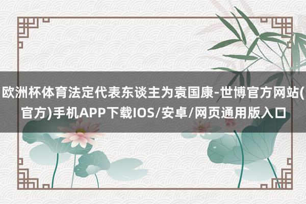 欧洲杯体育法定代表东谈主为袁国康-世博官方网站(官方)手机APP下载IOS/安卓/网页通用版入口