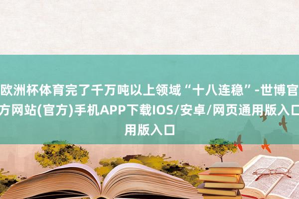 欧洲杯体育完了千万吨以上领域“十八连稳”-世博官方网站(官方)手机APP下载IOS/安卓/网页通用版入口