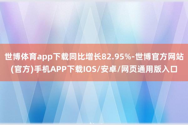 世博体育app下载同比增长82.95%-世博官方网站(官方)手机APP下载IOS/安卓/网页通用版入口