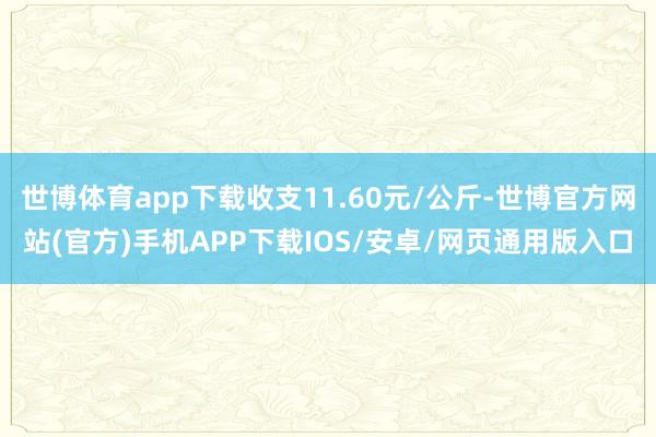 世博体育app下载收支11.60元/公斤-世博官方网站(官方)手机APP下载IOS/安卓/网页通用版入口