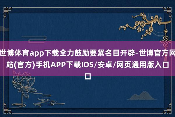 世博体育app下载全力鼓励要紧名目开辟-世博官方网站(官方)手机APP下载IOS/安卓/网页通用版入口