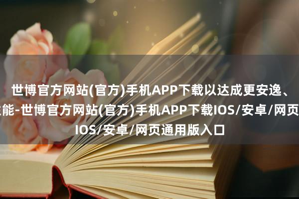 世博官方网站(官方)手机APP下载以达成更安逸、更一致的性能-世博官方网站(官方)手机APP下载IOS/安卓/网页通用版入口