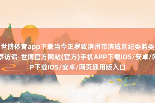 世博体育app下载当今正罗致滨州市滨城区纪委监委规律审查和监察访谒-世博官方网站(官方)手机APP下载IOS/安卓/网页通用版入口