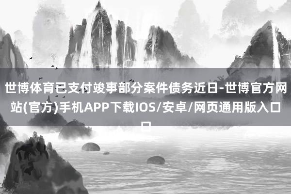 世博体育已支付竣事部分案件债务　　近日-世博官方网站(官方)手机APP下载IOS/安卓/网页通用版入口