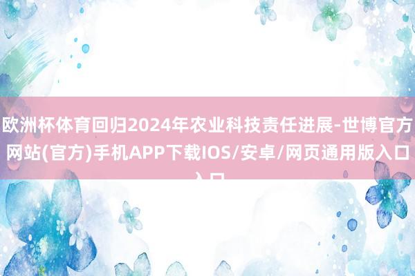 欧洲杯体育回归2024年农业科技责任进展-世博官方网站(官方)手机APP下载IOS/安卓/网页通用版入口