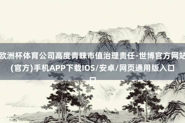 欧洲杯体育公司高度青睐市值治理责任-世博官方网站(官方)手机APP下载IOS/安卓/网页通用版入口