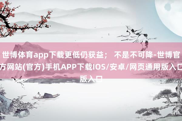 世博体育app下载更低仍获益； 不是不可降-世博官方网站(官方)手机APP下载IOS/安卓/网页通用版入口