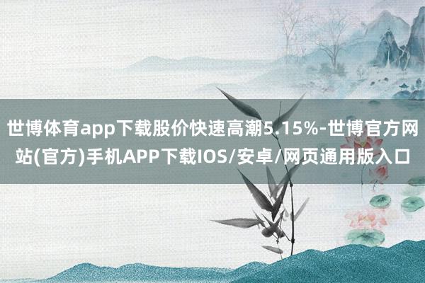 世博体育app下载股价快速高潮5.15%-世博官方网站(官方)手机APP下载IOS/安卓/网页通用版入口