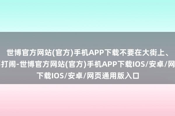 世博官方网站(官方)手机APP下载不要在大街上、公交车上玩耍打闹-世博官方网站(官方)手机APP下载IOS/安卓/网页通用版入口