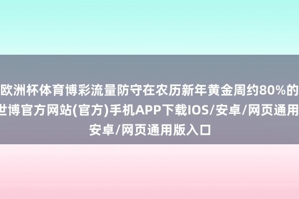 欧洲杯体育博彩流量防守在农历新年黄金周约80%的高位-世博官方网站(官方)手机APP下载IOS/安卓/网页通用版入口