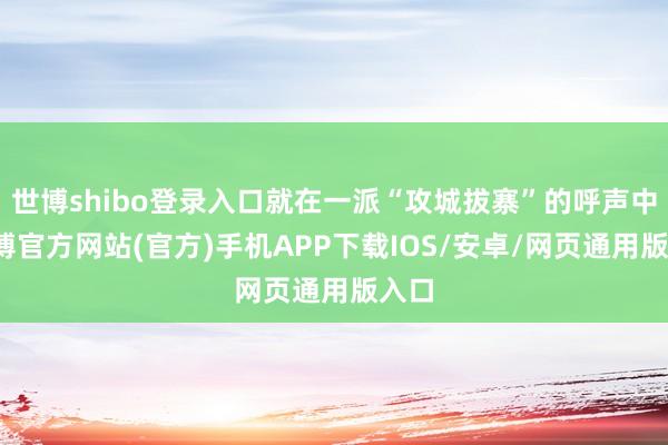 世博shibo登录入口就在一派“攻城拔寨”的呼声中-世博官方网站(官方)手机APP下载IOS/安卓/网页通用版入口
