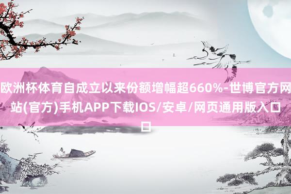 欧洲杯体育自成立以来份额增幅超660%-世博官方网站(官方)手机APP下载IOS/安卓/网页通用版入口