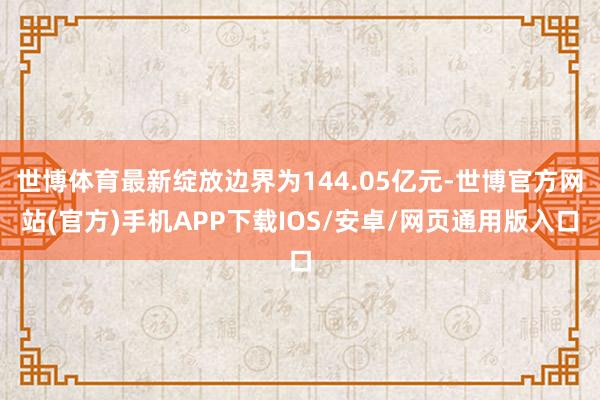 世博体育最新绽放边界为144.05亿元-世博官方网站(官方)手机APP下载IOS/安卓/网页通用版入口