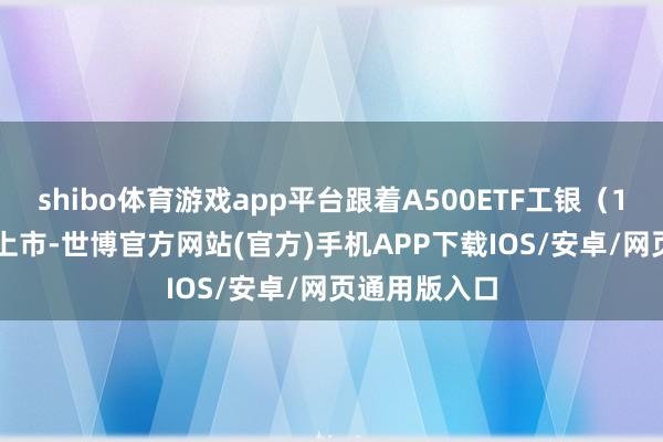 shibo体育游戏app平台跟着A500ETF工银（159362）的上市-世博官方网站(官方)手机APP下载IOS/安卓/网页通用版入口