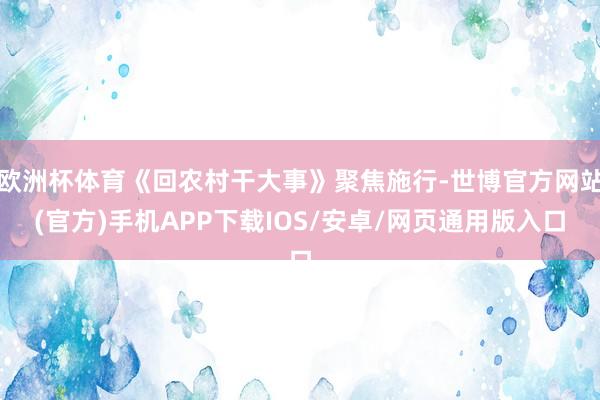欧洲杯体育《回农村干大事》聚焦施行-世博官方网站(官方)手机APP下载IOS/安卓/网页通用版入口