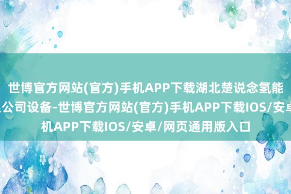 世博官方网站(官方)手机APP下载湖北楚说念氢能科技产业发展有限公司设备-世博官方网站(官方)手机APP下载IOS/安卓/网页通用版入口