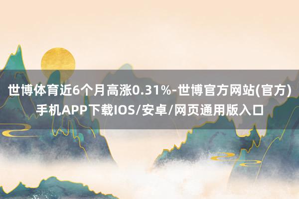 世博体育近6个月高涨0.31%-世博官方网站(官方)手机APP下载IOS/安卓/网页通用版入口