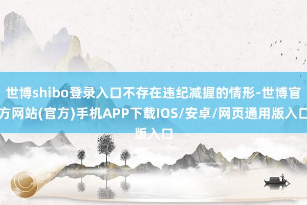 世博shibo登录入口不存在违纪减握的情形-世博官方网站(官方)手机APP下载IOS/安卓/网页通用版入口