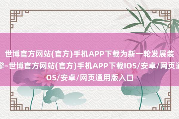 世博官方网站(官方)手机APP下载为新一轮发展装上高速引擎-世博官方网站(官方)手机APP下载IOS/安卓/网页通用版入口