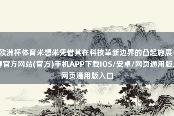 欧洲杯体育米想米凭借其在科技革新边界的凸起施展-世博官方网站(官方)手机APP下载IOS/安卓/网页通用版入口