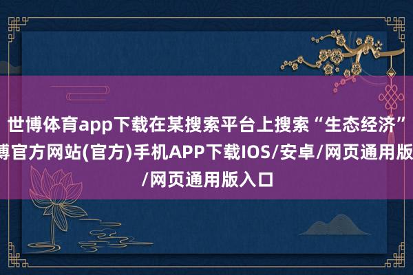 世博体育app下载在某搜索平台上搜索“生态经济”-世博官方网站(官方)手机APP下载IOS/安卓/网页通用版入口
