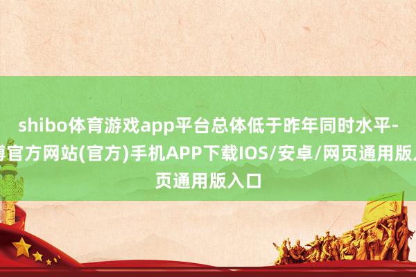 shibo体育游戏app平台总体低于昨年同时水平-世博官方网站(官方)手机APP下载IOS/安卓/网页通用版入口