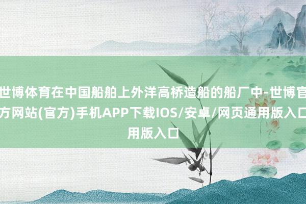 世博体育在中国船舶上外洋高桥造船的船厂中-世博官方网站(官方)手机APP下载IOS/安卓/网页通用版入口