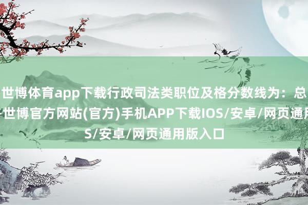 世博体育app下载行政司法类职位及格分数线为：总分95分-世博官方网站(官方)手机APP下载IOS/安卓/网页通用版入口