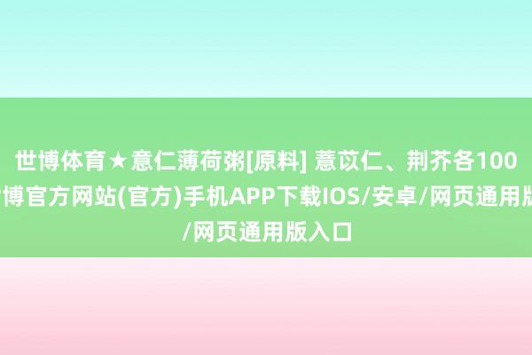世博体育★意仁薄荷粥[原料] 薏苡仁、荆芥各100克-世博官方网站(官方)手机APP下载IOS/安卓/网页通用版入口