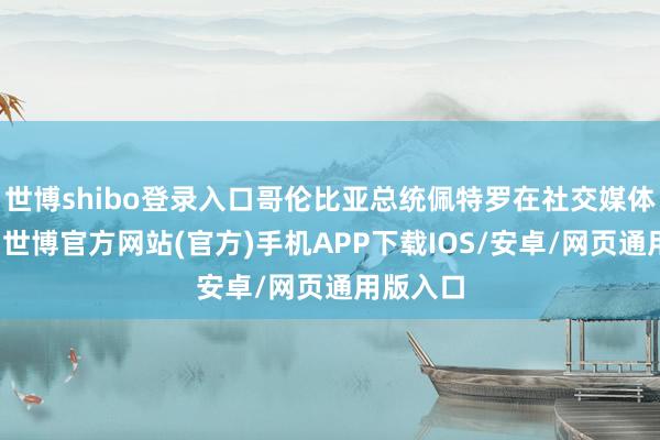 世博shibo登录入口哥伦比亚总统佩特罗在社交媒体上默示-世博官方网站(官方)手机APP下载IOS/安卓/网页通用版入口
