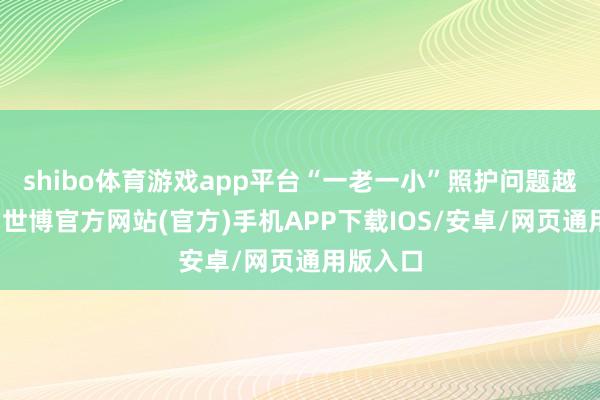shibo体育游戏app平台“一老一小”照护问题越发突显-世博官方网站(官方)手机APP下载IOS/安卓/网页通用版入口