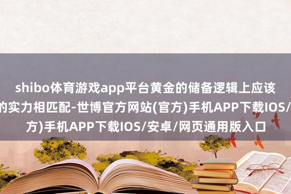 shibo体育游戏app平台黄金的储备逻辑上应该与天下第二大经济体的实力相匹配-世博官方网站(官方)手机APP下载IOS/安卓/网页通用版入口