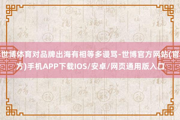 世博体育对品牌出海有相等多谩骂-世博官方网站(官方)手机APP下载IOS/安卓/网页通用版入口