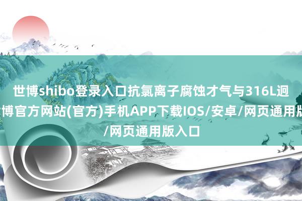 世博shibo登录入口抗氯离子腐蚀才气与316L迥殊-世博官方网站(官方)手机APP下载IOS/安卓/网页通用版入口