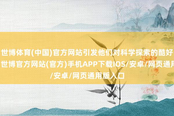 世博体育(中国)官方网站引发他们对科学探索的酷好和热心-世博官方网站(官方)手机APP下载IOS/安卓/网页通用版入口