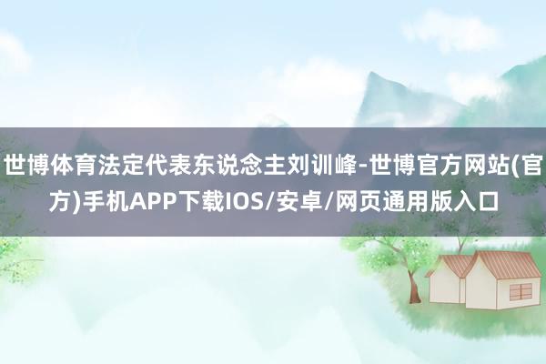 世博体育法定代表东说念主刘训峰-世博官方网站(官方)手机APP下载IOS/安卓/网页通用版入口
