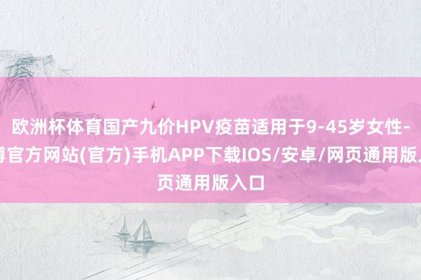 欧洲杯体育国产九价HPV疫苗适用于9-45岁女性-世博官方网站(官方)手机APP下载IOS/安卓/网页通用版入口