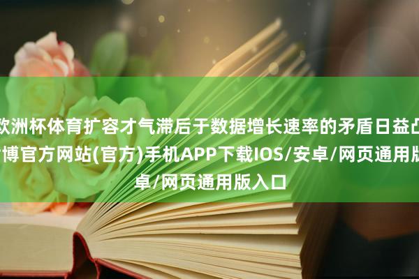 欧洲杯体育扩容才气滞后于数据增长速率的矛盾日益凸起-世博官方网站(官方)手机APP下载IOS/安卓/网页通用版入口