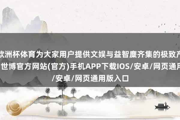 欧洲杯体育为大家用户提供文娱与益智麇齐集的极致产物体验-世博官方网站(官方)手机APP下载IOS/安卓/网页通用版入口