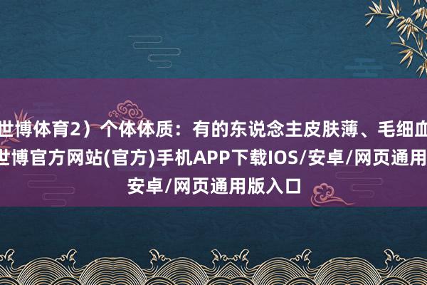 世博体育2）个体体质：有的东说念主皮肤薄、毛细血管脆-世博官方网站(官方)手机APP下载IOS/安卓/网页通用版入口