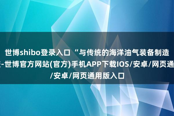 世博shibo登录入口 “与传统的海洋油气装备制造形式比较-世博官方网站(官方)手机APP下载IOS/安卓/网页通用版入口