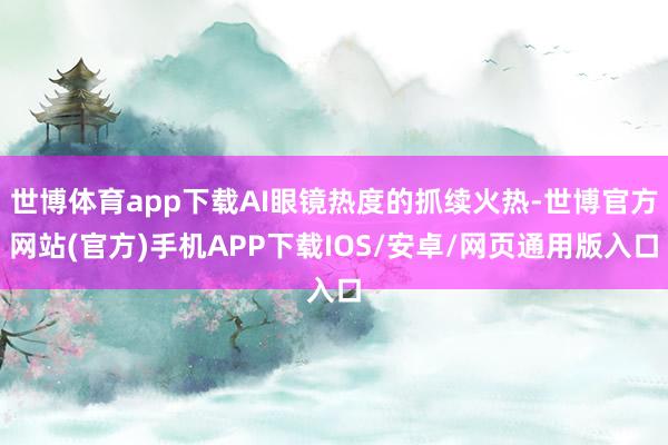 世博体育app下载AI眼镜热度的抓续火热-世博官方网站(官方)手机APP下载IOS/安卓/网页通用版入口